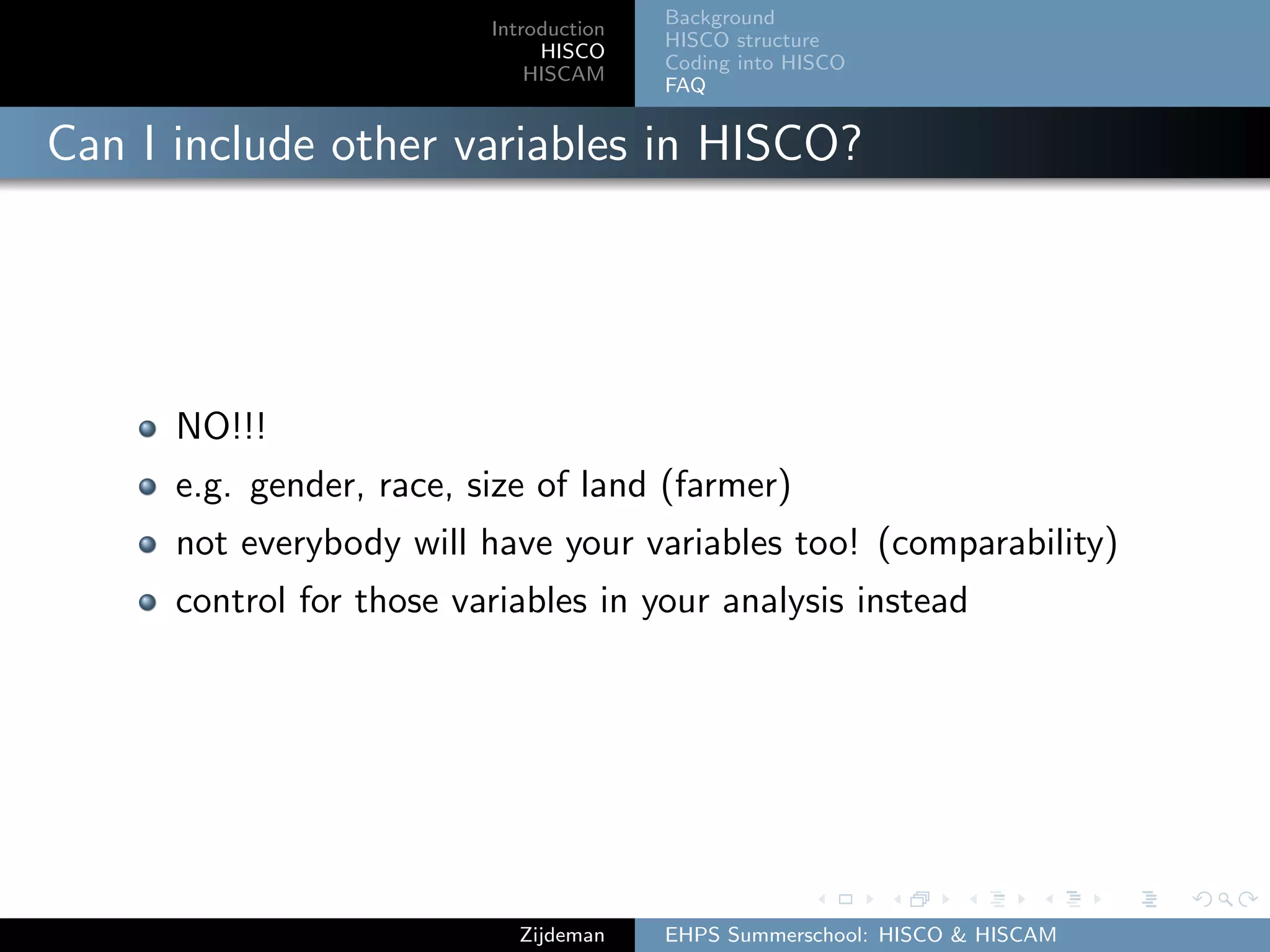Introduction
HISCO
HISCAM
Background
HISCO structure
Coding into HISCO
FAQ
Can I include other variables in HISCO?
NO!!!
e.g. gender, race, size of land (farmer)
not everybody will have your variables too! (comparability)
control for those variables in your analysis instead
Zijdeman EHPS Summerschool: HISCO & HISCAM
 