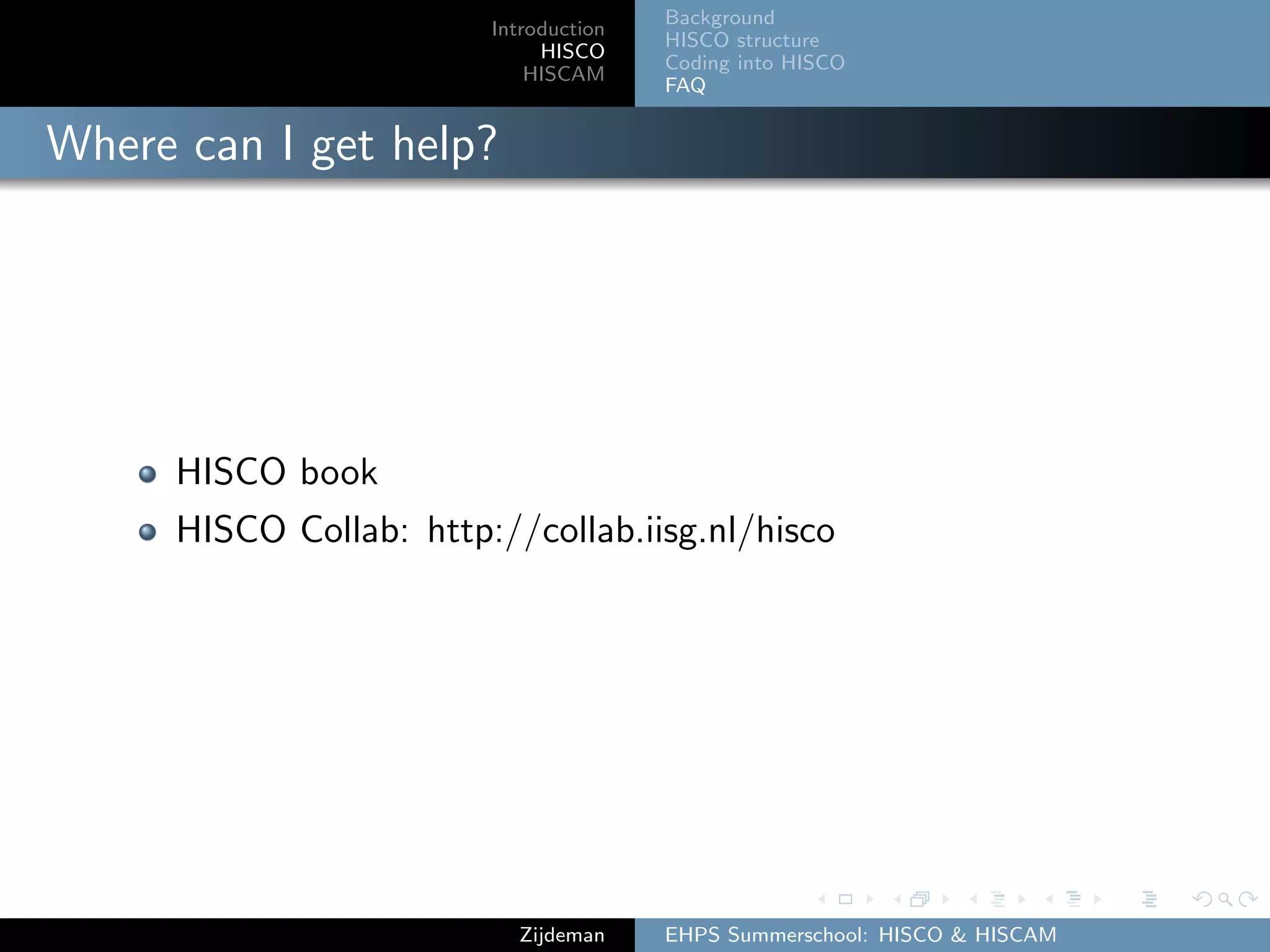 Introduction
HISCO
HISCAM
Background
HISCO structure
Coding into HISCO
FAQ
Where can I get help?
HISCO book
HISCO Collab: http://collab.iisg.nl/hisco
Zijdeman EHPS Summerschool: HISCO & HISCAM
 