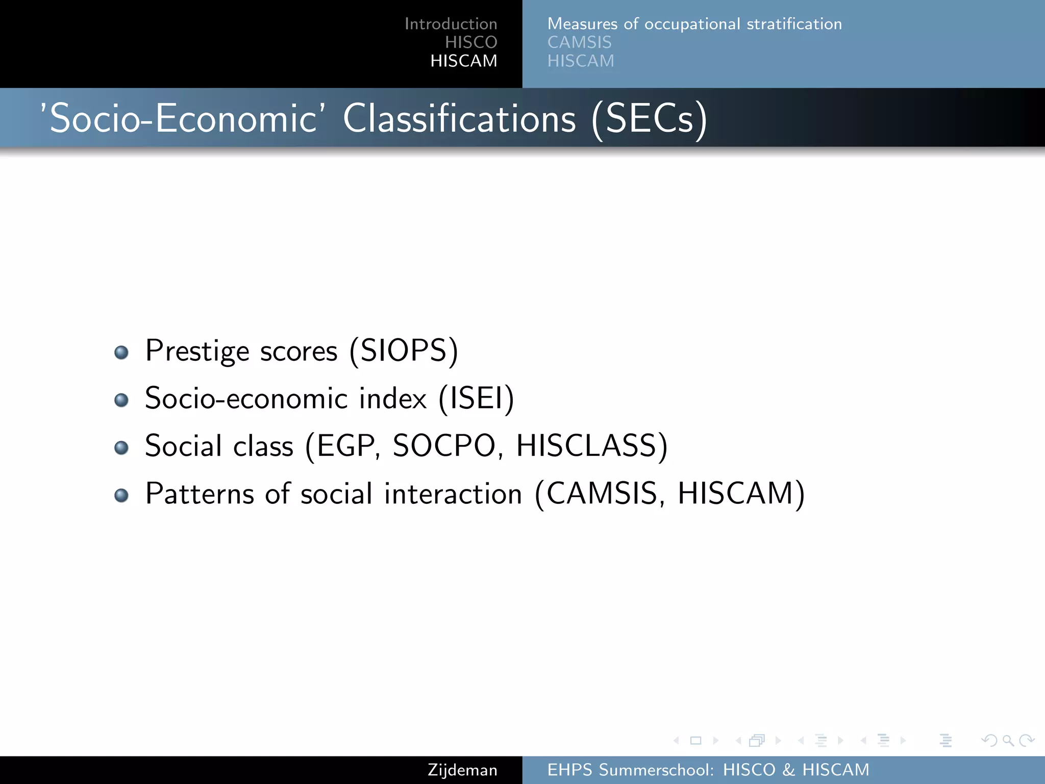 Introduction
HISCO
HISCAM
Measures of occupational stratiﬁcation
CAMSIS
HISCAM
’Socio-Economic’ Classiﬁcations (SECs)
Prestige scores (SIOPS)
Socio-economic index (ISEI)
Social class (EGP, SOCPO, HISCLASS)
Patterns of social interaction (CAMSIS, HISCAM)
Zijdeman EHPS Summerschool: HISCO & HISCAM
 