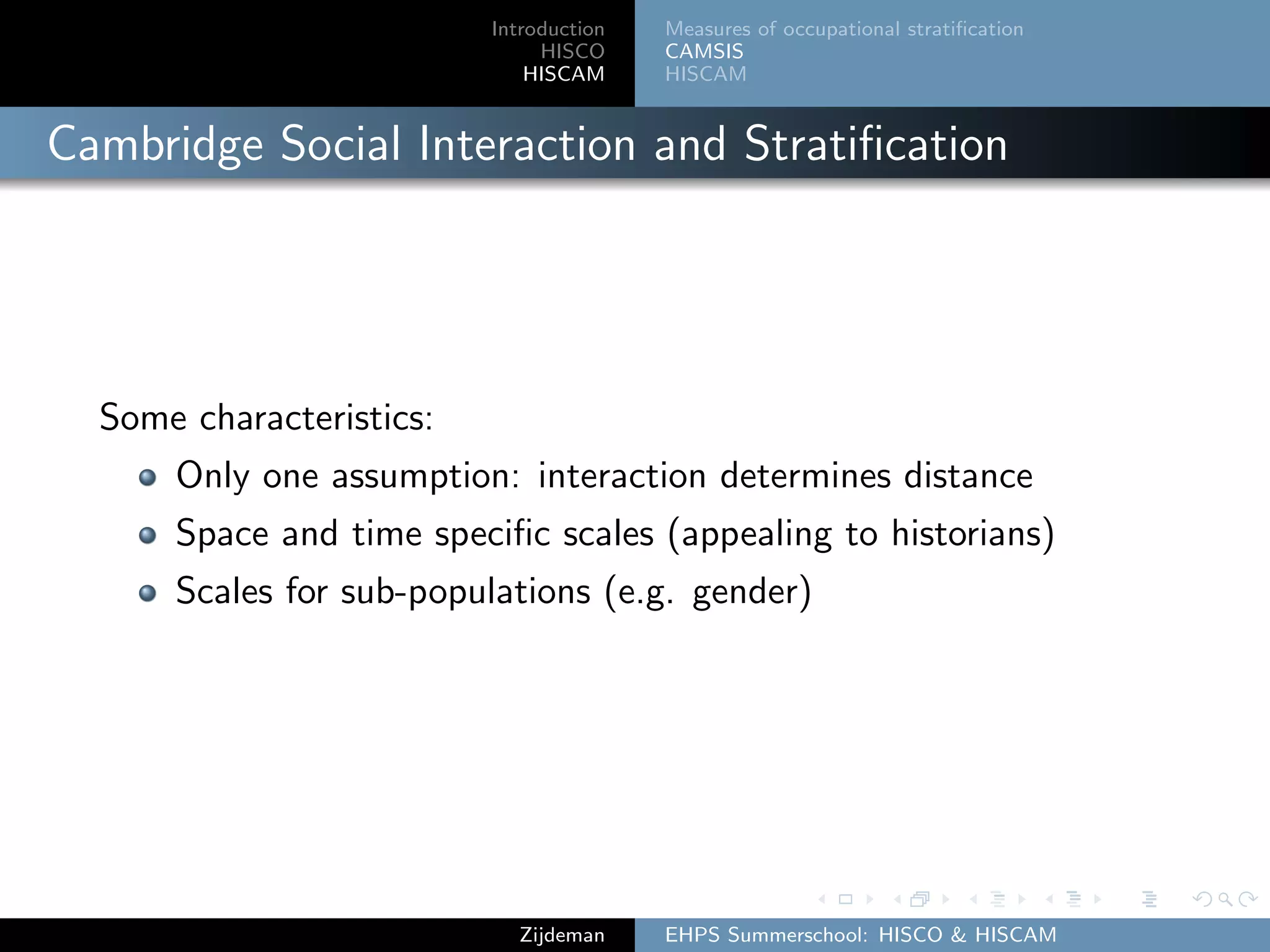 Introduction
HISCO
HISCAM
Measures of occupational stratiﬁcation
CAMSIS
HISCAM
Cambridge Social Interaction and Stratiﬁcation
Some characteristics:
Only one assumption: interaction determines distance
Space and time speciﬁc scales (appealing to historians)
Scales for sub-populations (e.g. gender)
Zijdeman EHPS Summerschool: HISCO & HISCAM
 