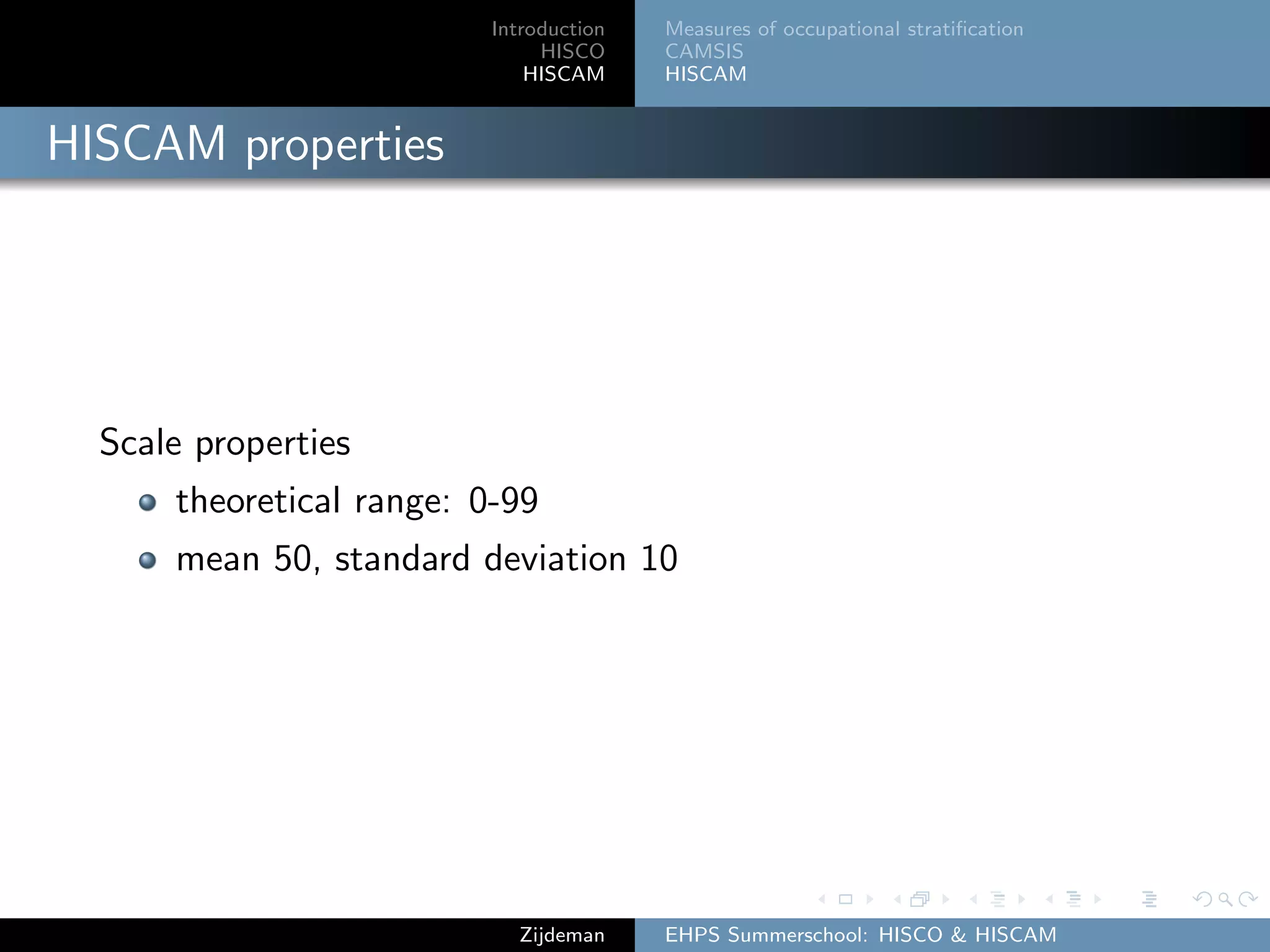 Introduction
HISCO
HISCAM
Measures of occupational stratiﬁcation
CAMSIS
HISCAM
HISCAM properties
Scale properties
theoretical range: 0-99
mean 50, standard deviation 10
Zijdeman EHPS Summerschool: HISCO & HISCAM
 