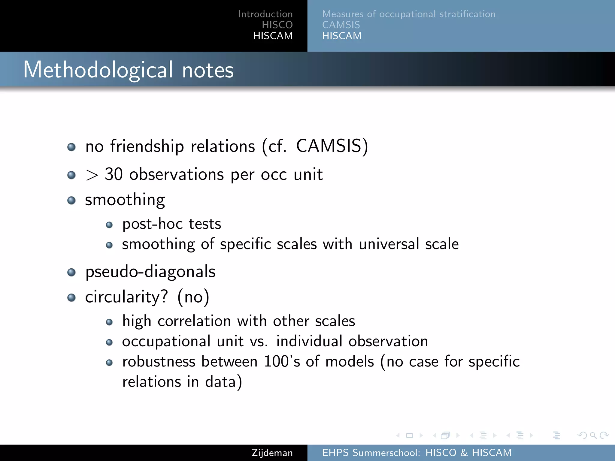 Introduction
HISCO
HISCAM
Measures of occupational stratiﬁcation
CAMSIS
HISCAM
Methodological notes
no friendship relations (cf. CAMSIS)
> 30 observations per occ unit
smoothing
post-hoc tests
smoothing of speciﬁc scales with universal scale
pseudo-diagonals
circularity? (no)
high correlation with other scales
occupational unit vs. individual observation
robustness between 100’s of models (no case for speciﬁc
relations in data)
Zijdeman EHPS Summerschool: HISCO & HISCAM
 