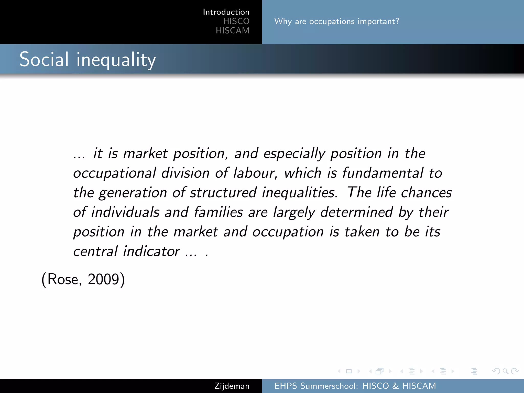 Introduction
HISCO
HISCAM
Why are occupations important?
Social inequality
... it is market position, and especially position in the
occupational division of labour, which is fundamental to
the generation of structured inequalities. The life chances
of individuals and families are largely determined by their
position in the market and occupation is taken to be its
central indicator ... .
(Rose, 2009)
Zijdeman EHPS Summerschool: HISCO & HISCAM
 