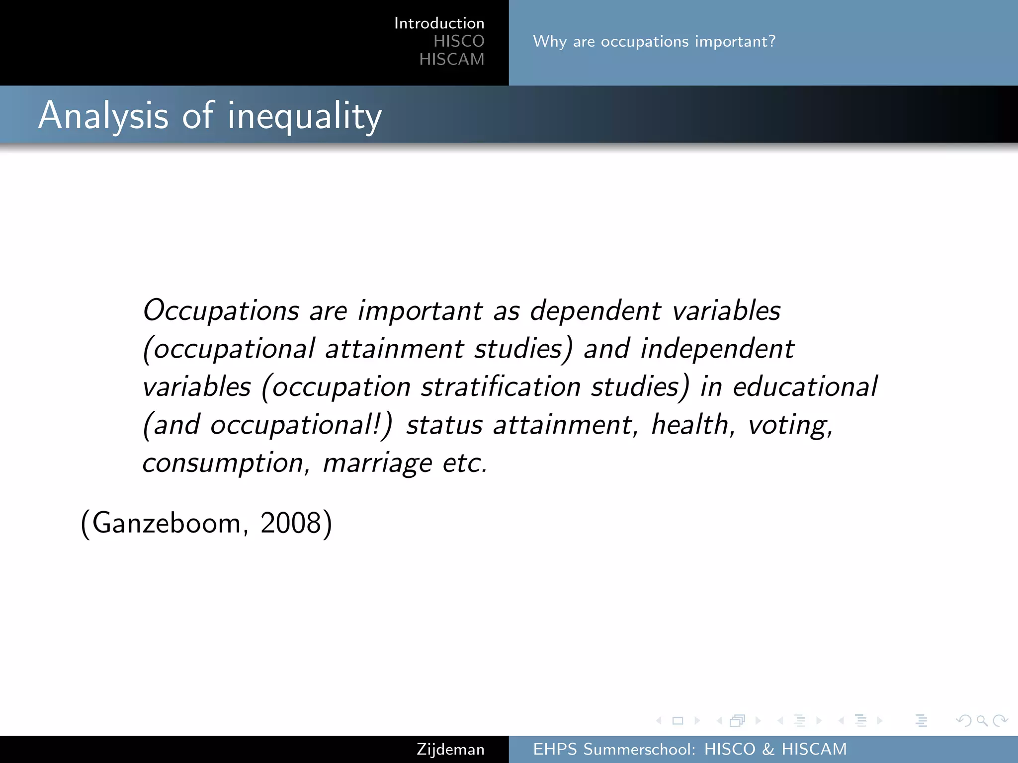 Introduction
HISCO
HISCAM
Why are occupations important?
Analysis of inequality
Occupations are important as dependent variables
(occupational attainment studies) and independent
variables (occupation stratiﬁcation studies) in educational
(and occupational!) status attainment, health, voting,
consumption, marriage etc.
(Ganzeboom, 2008)
Zijdeman EHPS Summerschool: HISCO & HISCAM
 