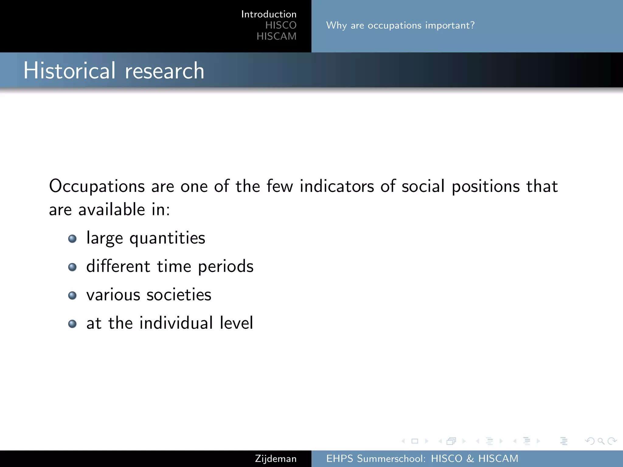 Introduction
HISCO
HISCAM
Why are occupations important?
Historical research
Occupations are one of the few indicators of social positions that
are available in:
large quantities
diﬀerent time periods
various societies
at the individual level
Zijdeman EHPS Summerschool: HISCO & HISCAM
 