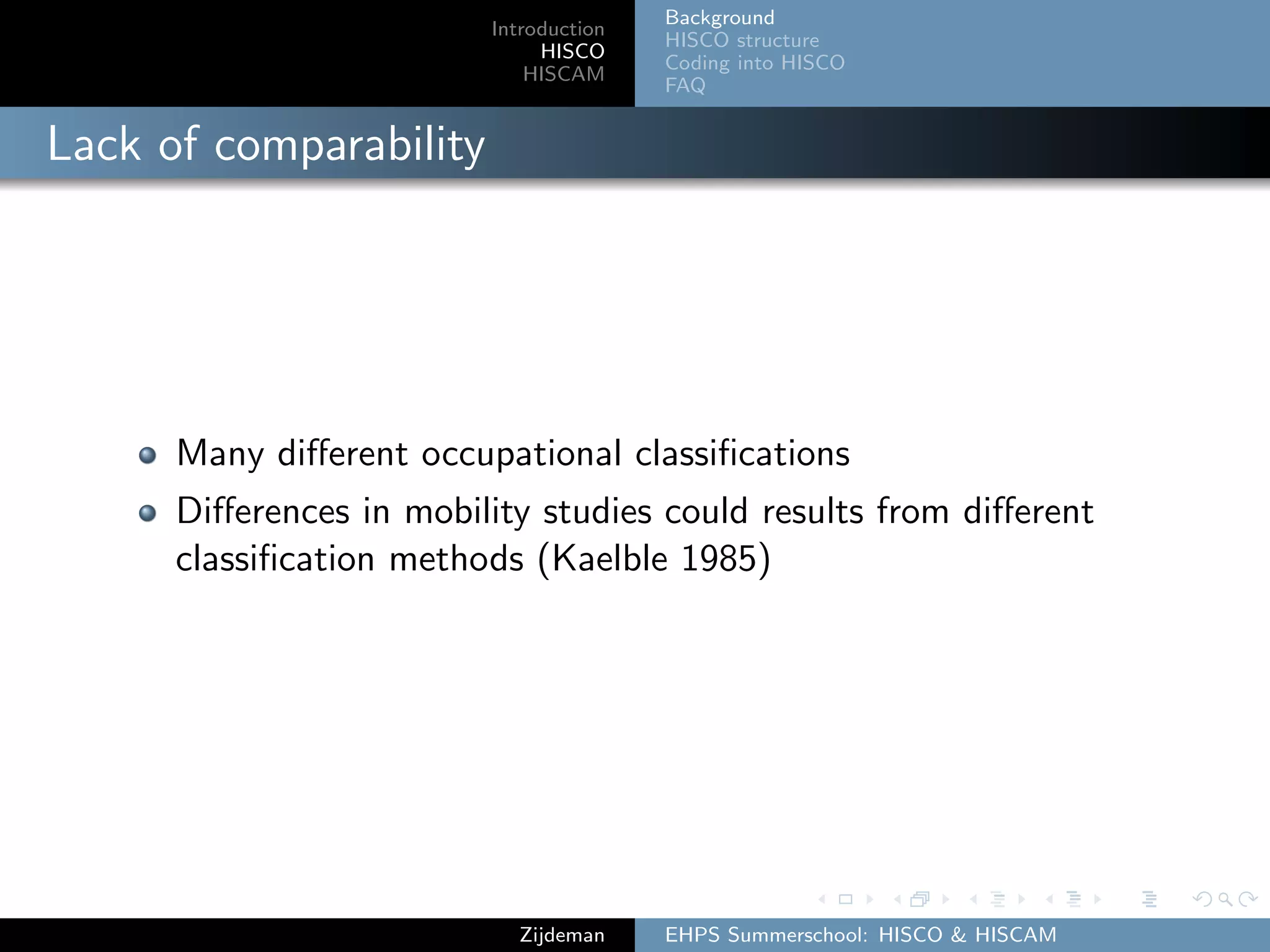 Introduction
HISCO
HISCAM
Background
HISCO structure
Coding into HISCO
FAQ
Lack of comparability
Many diﬀerent occupational classiﬁcations
Diﬀerences in mobility studies could results from diﬀerent
classiﬁcation methods (Kaelble 1985)
Zijdeman EHPS Summerschool: HISCO & HISCAM
 