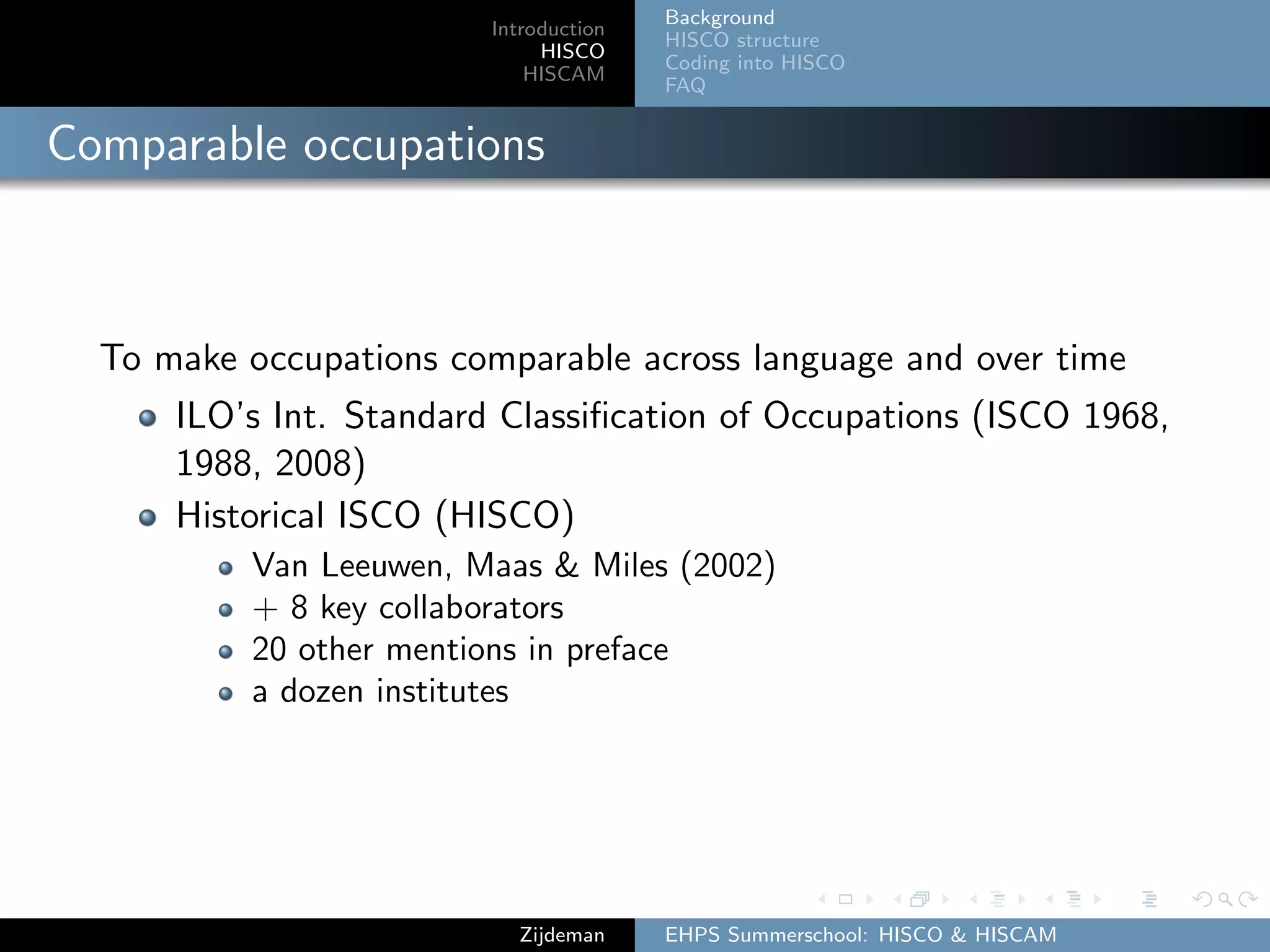 Introduction
HISCO
HISCAM
Background
HISCO structure
Coding into HISCO
FAQ
Comparable occupations
To make occupations comparable across language and over time
ILO’s Int. Standard Classiﬁcation of Occupations (ISCO 1968,
1988, 2008)
Historical ISCO (HISCO)
Van Leeuwen, Maas & Miles (2002)
+ 8 key collaborators
20 other mentions in preface
a dozen institutes
Zijdeman EHPS Summerschool: HISCO & HISCAM
 