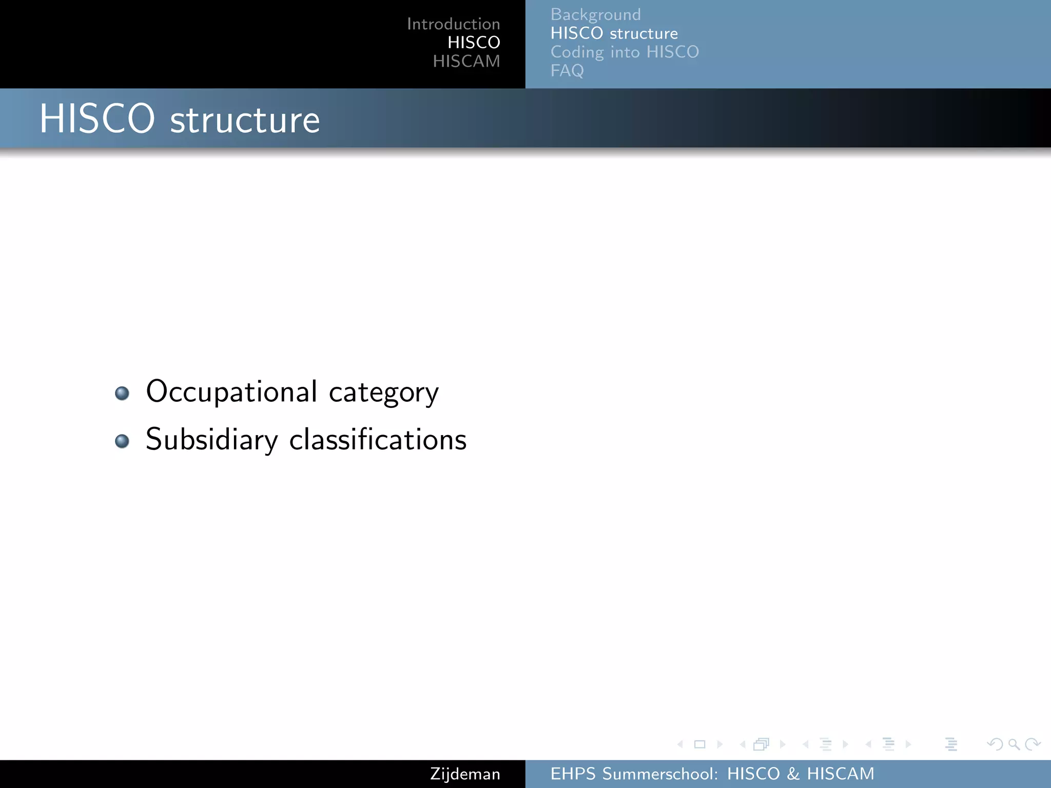 Introduction
HISCO
HISCAM
Background
HISCO structure
Coding into HISCO
FAQ
HISCO structure
Occupational category
Subsidiary classiﬁcations
Zijdeman EHPS Summerschool: HISCO & HISCAM
 