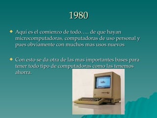 1980 Aquí es el comienzo de todo….. de que hayan microcomputadoras, computadoras de uso personal y pues obviamente con muchos mas usos nuevos Con esto se da otra de las mas importantes bases para tener todo tipo de computadoras como las tenemos ahorra. 