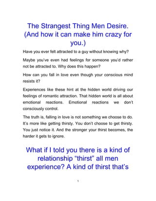 The Strangest Thing Men Desire.
(And how it can make him crazy for
you.)
Have you ever felt attracted to a guy without knowing why?
Maybe you’ve even had feelings for someone you’d rather
not be attracted to. Why does this happen?
How can you fall in love even though your conscious mind
resists it?
Experiences like these hint at the hidden world driving our
feelings of romantic attraction. That hidden world is all about
emotional reactions. Emotional reactions we don’t
consciously control.
The truth is, falling in love is not something we choose to do.
It’s more like getting thirsty. You don’t choose to get thirsty.
You just notice it. And the stronger your thirst becomes, the
harder it gets to ignore.
What if I told you there is a kind of
relationship “thirst” all men
experience? A kind of thirst that’s
1
 