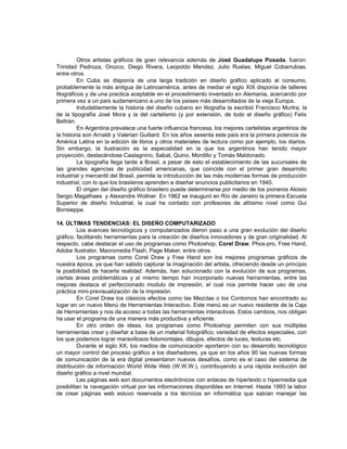 Otros artistas gráficos de gran relevancia además de José Guadalupe Posada, fueron:
Trinidad Pedroza, Orozco, Diego Rivera, Leopoldo Mendez, Julio Ruelas, Miguel Cobarrubias,
entre otros.
          En Cuba se disponía de una larga tradición en diseño gráfico aplicado al consumo,
probablemente la más antigua de Latinoamérica, antes de mediar el siglo XIX disponía de talleres
litográficos y de una practica aceptable en el procedimiento inventado en Alemania, acercando por
primera vez a un país sudamericano a uno de los paises más desarrollados de la vieja Europa.
          Indudablemente la historia del diseño cubano en litografía la escribió Francisco Murtra, la
de la tipografía José Mora y la del cartelismo (y por extensión, de todo el diseño gráfico) Felix
Beltrán.
          En Argentina prevalece una fuerte influencia francesa, los mejores cartelistas argentinos de
la historia son Arnaldi y Valerian Guillard. En los años sesenta este país era la primera potencia de
América Latina en la edición de libros y otros materiales de lectura como por ejemplo, los diarios.
Sin embargo, la ilustración es la especialidad en la que los argentinos han tenido mayor
proyección, destacándose Castagnino, Sabat, Quino, Mordillo y Tomás Maldonado.
          La tipografía llega tarde a Brasil, a pesar de esto el establecimiento de las sucursales de
las grandes agencias de publicidad americanas, que coincide con el primer gran desarrollo
industrial y mercantil del Brasil, permite la introducción de las más modernas formas de producción
industrial, con lo que los brasileros aprenden a diseñar anuncios publicitarios en 1940.
          El origen del diseño gráfico brasilero puede determinarse por medio de los pioneros Aloisio
Sergio Magalhaes y Alexandre Wollner. En 1962 se inauguró en Río de Janeiro la primera Escuela
Superior de diseño Industrial, la cual ha contado con profesores de altísimo nivel como Gui
Bonsieppe.

14. ÚLTIMAS TENDENCIAS: EL DISEÑO COMPUTARIZADO
         Los avances tecnológicos y computarizados dieron paso a una gran evolución del diseño
gráfico, facilitando herramientas para la creación de diseños innovadores y de gran originalidad. Al
respecto, cabe destacar el uso de programas como Photoshop, Corel Draw, Phox-pro, Free Hand,
Adobe Ilustrator, Macromedia Flash, Page Maker, entre otros.
         Los programas como Corel Draw y Free Hand son los mejores programas gráficos de
nuestra época, ya que han sabido capturar la imaginación del artista, ofreciendo desde un principio
la posibilidad de hacerla realidad. Además, han solucionado con la evolución de sus programas,
ciertas áreas problemáticas y al mismo tiempo han incorporado nuevas herramientas, entre las
mejoras destaca el perfeccionado modulo de impresión, el cual nos permite hacer uso de una
práctica mini-previsualización de la impresión.
         En Corel Draw los clásicos efectos como las Mezclas o los Contornos han encontrado su
lugar en un nuevo Menú de Herramientas Interactivo. Este menú es un nuevo residente de la Caja
de Herramientas y nos da acceso a todas las herramientas interactivas. Estos cambios, nos obligan
ha usar el programa de una manera más productiva y eficiente.
         En otro orden de ideas, los programas como Photoshop permiten con sus múltiples
herramientas crear y diseñar a base de un material fotográfico, variedad de efectos especiales, con
los que podemos lograr maravillosos fotomontajes, dibujos, efectos de luces, texturas etc.
         Durante el siglo XX, los medios de comunicación aportaron con su desarrollo tecnológico
un mayor control del proceso gráfico a los diseñadores, ya que en los años 90 las nuevas formas
de comunicación de la era digital presentaron nuevos desafíos, como es el caso del sistema de
distribución de información World Wide Web (W.W.W.), contribuyendo a una rápida evolución del
diseño gráfico a nivel mundial.
         Las páginas web son documentos electrónicos con enlaces de hipertexto o hipermedia que
posibilitan la navegación virtual por las informaciones disponibles en Internet. Hasta 1993 la labor
de crear páginas web estuvo reservada a los técnicos en informática que sabían manejar las
 