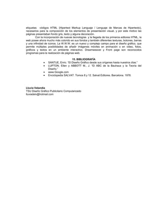 etiquetas códigos HTML (Hipertext Markup Languaje / Lenguaje de Marcas de Hipertexto),
necesarios para la composición de los elementos de presentación visual, y por este motivo las
páginas presentaban fondo gris, texto y alguna decoración.
        Con la incorporación de nuevas tecnologías y la llegada de los primeros editores HTML, la
web posee ahora mucho más colorido en sus fondos y también diferentes texturas, botones, barras
y una infinidad de iconos. La W.W.W. es un nuevo y complejo campo para el diseño gráfico, que
permite múltiples posibilidades de añadir imágenes móviles en animación o en video, fotos,
gráficos y textos en un ambiente interactivo. Dreamweaver y Front page son reconocidos
programas para la realización de páginas web.

                                     15. BIBLIOGRAFÍA
              •   SANTUE, Enric. “El Diseño Gráfico desde sus orígenes hasta nuestros días.”
              •   LUPTON, Ellen y ABBOTT M., J. “El ABC de la Bauhaus y la Teoría del
                  Diseño.”
              •   www.Google.com
              •   Enciclopedia SALVAT. Tomos 8 y 12. Salvat Editores. Barcelona. 1978.



Lluvia Velandia
TSU Diseño Gráfico Publicitario Computarizado
lluviadelv@hotmail.com
 