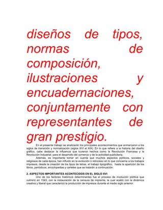 diseños de tipos,
normas          de
composición,
ilustraciones     y
encuadernaciones,
conjuntamente con
representantes de
gran prestigio.
         En el presente trabajo se analizarán los principales acontecimientos que enmarcaron a los
siglos de transición y normalización (siglos XVI al XIX). En lo que refiere a la historia del diseño
gráfico, cabe destacar la influencia que tuvieron hechos como la Revolución Francesa y la
Revolución Industrial, para el desarrollo del comercio y de la actividad publicitaria.
         Además, es importante tomar en cuenta que muchos aspectos políticos, sociales y
religiosos de cada época, han influido en la evolución o retroceso en lo que concierne a los trabajos
impresos, desde la creación de los tipos de letras, el trabajo tipográfico, hasta la aparición de los
libros, periódicos, enciclopedias y carteles que se tratarán a continuación.

2. ASPECTOS IMPORTANTES ACONTECIDOS EN EL SIGLO XVI
        Uno de los factores históricos determinantes fue el proceso de involución política que
culminó en 1543, con la instauración de la censura de imprenta, la cual acabó con la dinámica
creativa y liberal que caracterizó la producción de impresos durante el medio siglo anterior.
 