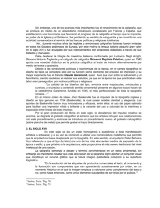 Sin embargo, uno de los avances más importantes fue el renacimiento de la caligrafía, que
se produce en medio de un absolutismo monárquico encabezado por Francia y España, que
establecieron una burocracia que favoreció el progreso de la caligrafía al tiempo que la imprenta,
en poder de la Iglesia y el Gobierno, fue perdiendo su sentido de vanguardia y se convirtió en una
actividad conservadora al servicio de las fuerzas políticas y religiosas totalitarias.
          Así, durante muchos años las legibles y armoniosas caligrafías Italianas fueron imitadas
en todos los Estados poderosos de Europa, por este motivo la lengua italiana adquirió gran valor
en el siglo XVI y fue divulgada por sus representantes con propósitos didácticos a través de sus
tratados y manuales.
         Cabe destacar la trilogía de maestros italianos conformada por Ludovico Degli Arrighi,
Giovanni Antonio Tagliente y el calígrafo de calígrafos Giovanni Baptista Palatino, quien en 1540
aporta una novedad didáctica en la práctica caligráfica al tratar de instruir alternativamente por
medio de textos y grabados.
         Debido a las condiciones políticas y económicas de la época, en el campo tipográfico el
diseño de tipos se considera sólo por su función como elemento del proceso de impresión y su
mayor exponente fue el francés Claude Garamond, quien tuvo que vivir entre la subversión y el
favoritismo, siendo cauteloso al realizar sus estudios, ya que en la época los que practicaban esta
labor eran perseguidos por motivos políticos o religiosos.
                  “La calidad de los diseños del tipo, armonía entre mayúsculas, minúsculas y
         cursivas, y el preciso y contenido sentido ornamental presente en algunos trazos hacen de
         la celebérrima Garamond, fundida en 1545, el más perfeccionado de toda la tipografía
         romana…”1
         En el mismo orden de ideas, Jhon Baskerville fue el impulsor de la tipografía inglesa y
diseñó un tipo genuino en 1754 (Baskerville), la cual posee notable claridad y elegancia. Los
aportes de Baskerville fueron muy innovadores y eficaces, entre ellos: el uso del papel satinado
para facilitar una impresión nítida y brillante y la variante del uso a voluntad de la interlínea o
espaciado entre líneas de texto impreso.
         Por la gran producción de libros en este siglo, la decadencia del impulso creativo se
acentúa, se degrada el grabado xilográfico al extremo que los artistas rehuyen sus colaboraciones
con este procedimiento y entonces se introduce un procedimiento nuevo: el grabado calcográfico
(sobre plancha de metal) que permite grabar el trazo directamente.

3. EL SIGLO XVII
                  En este siglo se dio un estilo homogéneo o académico a toda manifestación
artística o artesanal, y a su vez se comenzó a utilizar una nomenclatura metafórica que permitió
que la arquitectura fuese desplazada por la tipografía. En este sentido, el arquitecto Peter Behrens
hizo referencia a que el tipo (la letra) era uno de los más elocuentes medios de expresión de la
época o estilo, y que próximo a la arquitectura, este proporciona el más severo testimonio del nivel
intelectual de una nación.
         La caligrafía comenzó a decaer y terminó convirtiéndose en un estilo ornamental, sin
embargo es importante resaltar que esta desviación de la caligrafía logró aportar un conjunto visual
que constituyó un recurso gráfico que la futura imagen publicitaria incorporó a su repertorio
lingüístico.
                  “En la evolución de las etiquetas de productos comerciales el texto, el ornamento y
         la ilustración son componentes que van apareciendo sucesivamente por orden, en un
         momento histórico en el que la imagen empieza a valorarse como complemento del texto y
         no, como hasta entonces, como único elemento susceptible de ser leído por el público.”2

1
    Santue, Enric. Pág. 50
2
    Santue, Enric. Pág. 55
 