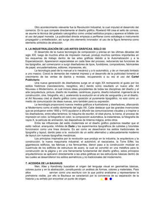 Otro acontecimiento relevante fue la Revolución Industrial, la cual impulsó el desarrollo del
comercio. En lo que compete directamente al diseño gráfico, Rowland Hill crea el sello de correos,
se asume la técnica del grabado calcográfico como unidad estilística propia y aparece el billete con
el uso del papel moneda. La publicidad directa empieza a perfilarse como estrategia e instrumento
propagador y embellecedor, así surge otro elemento innovador: el uso de la figura femenina como
elemento simbólico de atracción.

6. LA INDUSTRIALIZACIÓN DE LAS ARTES GRÁFICAS. SIGLO XX
         El desarrollo de la nueva tecnología de composición y prensa en las últimas décadas del
siglo XIX, luego de muchos años de impresión manual, produjo muchos cambios importantes en
los esquemas de trabajo dentro de las artes gráficas debido a la Automatización y a la
Especialización. Aparecieron especialistas en cada fase del proceso, reduciendo las funciones de
los tipógrafos, así comenzaron a surgir diseñadores de tipos, fundidores, compositores, fabricantes
de papel, encuadernadores, editores, impresores, etc.
         La tecnología pasó de lo manual a lo mecánico y a lo automático, y de un mercado limitado
a uno masivo. Creció la demanda del material impreso y el desarrollo de la publicidad fomentó el
crecimiento de las ventas de diarios y revistas, recuperando a su vez el uso del Cartel
Publicitario.
         Una nueva generación de diseñadores surge en el siglo XX rechazando el gusto por los
estilos históricos (neoclasicismo, neogótico, etc.) dando como resultado un nuevo arte: Art
Nouveau o Modernismo, el cual incluía ideas procedentes de todas las disciplinas del diseño y el
arte (arquitectura, pintura, diseño de muebles, cerámicas, joyería, diseño industrial, ingeniería de la
construcción, cine, fotografía, etc.), acelerando la evolución en el arte de vanguardia y en el diseño,
el Art Nouveau creó al diseño gráfico como oposición al puramente tipográfico, no solo como un
medio de comunicación de ideas nuevas, sino también para su expresión.
         La tecnología proporcionó nuevos medios gráficos a ilustradores y diseñadores, afianzando
al Modernismo como el estilo dominante del siglo XX. Cabe destacar que las grandes invenciones
que se produjeron entre 1850 y 1910 ayudaron a difundir las comunicaciones visuales y a inspirar a
los diseñadores, entre ellas tenemos: la máquina de escribir, el clisé pluma, la trama, el proceso de
impresión en color, la fotografía en color, la composición automática, la instantánea, la fotografía de
rayos X, la película de animación, las diapositivas de linterna mágica, entre otros.
         Entre las influencias del estilo modernista en el diseño gráfico podemos resaltar que el
estilo radical, anarquista, nihilista de Dada y los experimentos tipográficos de cubistas y futuristas
funcionaron como una línea divisoria. Es así como se desecharon los estilos tradicionales de
tipografía y layout, dando paso a la evolución de un estilo alternativo y adecuadamente moderno
de layout con nuevas tipografías mecánicas.
         Los principios inspirados por la revolución que produjo en la industria, la arquitectura y la
construcción, la nueva maquinaria industrial, el automóvil, el rascacielos, la Torre Eiffel, los
gigantescos edificios, las fabricas y los ferrocarriles, dieron paso a la construcción modular en
cuadrícula de los edificios de estructura de acero, la cual se convirtió en una metáfora para la
construcción de la página y en una herramienta fundamental del diseño gráfico, estos principios
arquitectónicos se aplicaron directamente a las artes gráficas en las estructuras básicas dentro de
las cuales se desarrollaron los estilos asimétricos y no tradicionales del modernismo.

7. ACOGIDA DE LA BAUHAUS
         Itten, Klee y Kandinsky buscaban el origen del lenguaje visual en geometrías básicas,
colores puros y en la abstracción, constituyendo un análisis de formas, colores y materiales. Para
ellos                 servían como una escritura con la que podría analizarse y representarse la
prehistoria visible, por ello la Bauhaus se caracterizó por la conciencia de su separación de la
historia y su anhelo por encontrar un punto de origen.
 