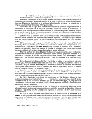 “En 1923 Kandinsky proclamó que hay una correspondencia universal entre las
         tres formas básicas y los tres colores primarios.”3
         Al asimilar sus métodos en la educación moderna del diseño la Bauhaus se convirtió en un
punto de origen, resaltando las formas geométricas, el espacio reticulado y el uso racionalista de la
tipografía. El potencial lingüístico de la teoría de la Bauhaus fue ignorado y el proyecto de un
lenguaje visual se interpretó aislado del lenguaje verbal.
         La Bauhaus fue un lugar en el cual se unieron diversas corrientes vanguardistas que se
dedicaron a la producción de la tipografía, publicidad, productos, pinturas y arquitectura. Las
actividades de la escuela recibieron amplia publicidad en los Estados Unidos a finales de los años
treinta cuando muchos de sus miembros emigraron a este país, así la Bauhaus fue equiparada al
pensamiento avanzado del diseño.
         La forma visual se consideró como una escritura universal que hablaba directamente con la
mecánica del ojo al cerebro. En el mismo orden de ideas, la palabra Gráfico se utilizó para referirse
tanto a la escritura como al dibujo, y su trazado se percibe como una Gestalt: una forma o imagen
simple.
         El “Libro de Apuntes Pedagógico” de Paul Klee,y “Punto y línea sobre el plano” de Wassily
Kandinsky, fueron publicados por la Bauhaus y sirvieron de introducción a la gramática de la
escritura visual. Giorgy Kepes y Laszlo Moholy-Nagy, utilizaron la psicología de la Gestalt para
aportar una racionalidad científica al lenguaje de la visión, la psicología de la Gestalt ha sido desde
entonces una fuente teórica dominante en la enseñanza básica del diseño.
         El primer profesor del Curso Básico en la Bauhaus fue Johannes Itten, cuyo misticismo y
excentricidad disonaban de los planes prácticos de Walter Gropius (arquitecto fundador de la
Bauhaus en 1919) para la escuela, luego de la dimisión de Itten en 1923, Kandinsky dio clases
sobre color y los elementos básicos de la forma, y Klee dio lecciones en la clase de formas
básicas.
         En los libros de texto básicos de Klee y Kandinsky, el gráfico es un modelo de expresión
pictórica y sus manuales de diseño describen a la línea como un solo punto arrastrado a través de
una página. De igual manera, Kandinsky utiliza el término Traslación, aludiendo al acto de trazar
correspondencias entre marcas gráficas lineales y una serie de experiencias no gráficas como el
color, la música, la intuición o la percepción visual.
         La serie        representa el intento de Kandinsky de probar una correlación universal entre
el color y la geometría, y se ha convertido en uno de los íconos más famosos de la Bauhaus,
aunque hoy en día pocos diseñadores aceptan la validez universal de la serie, ésta sigue siendo la
base de numerosos libros de texto de diseño básico.
         En 1923, Kandinsky hizo circular un cuestionario por la Bauhaus pidiendo a cada
participante que asociase intuitivamente               con los tres colores primarios, tratando de dar
validez mediante el test psicológico a la serie, ya que ésta encarna la teoría del lenguaje visual
como sistema de oposiciones perceptivas, por la cual se logra una comunicación directa con los
mecanismos del ojo y el cerebro.
         La forma estructural que invadió el arte y el diseño de la Bauhaus fue la Retícula, la cual
articula el espacio según un tramado de oposiciones: vertical y horizontal, arriba y abajo, ortogonal
y diagonal, e izquierda y derecha. Otra oposición implicada en la retícula está entre la continuidad y
la discontinuidad.
         En 1928 se dieron una serie de conferencias en la Bauhaus sobre la psicología de la
Gestalt, la cual es fundamental para la teoría moderna del diseño y promovió una ideología de la
visión como facultad autónoma y racional, mostrando los modos en que una figura emerge sobre
un fondo neutro que se le subordina como condición necesaria pero invisible de la percepción.


3
    Lupton, Ellen y Abott M., J. Pág. 22
 