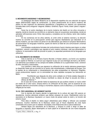 8. MOVIMIENTO MODERNO Y NEOMODERNO
         La pedagogía del diseño Moderno es la disposición repetitiva de una colección de signos
según determinadas reglas de combinación. La tarea predominante de la teoría moderna del
diseño ha sido organizar los elementos geométricos y tipográficos en relación con oposiciones
formales tales como ortogonal / diagonal, estático / dinámico, figura / fondo, lineal / plano o regular /
irregular.
         Suiza fue el centro ideológico de la teoría moderna del diseño en los años cincuenta y
sesenta, donde la intuición se convirtió en un elemento clave en ecuaciones racionalistas, donde se
aplicaban afirmaciones como: Entre más exactos y completos son los criterios, tanto más creativa
es la obra.
         En los comienzos de los años setenta, la unión entre el sistema racional y la elección
intuitiva se convirtió en la preocupación central para algunos diseñadores que laboraban en el
idioma moderno, por ese motivo se pensó en las alternativas que ofrecía el proyecto Neomoderno
de personalizar los lenguajes modernos, aparte de retorno al ideal de una comunicación universal
libre de valores.
         Los limitados vocabularios formales del contructivismo fueron intentos para lograr un orden
lingüístico, cultural o psicológico que regulara el acto creativo individual, más que personalizar lo
moderno, lo neomoderno trató de priorizar el poder y la capacidad penetrante de los lenguajes que
utilizamos.

9. EL NACIMIENTO DE WEIMAR
          Ante la derrota en la Primera Guerra Mundial, el Kaiser abdicó y se formó una república
con la capital en Weimar, la cual tuvo que negociar la paz con sus enemigos de fuera y de dentro.
Los alemanes que estaban en los campos de batalla confiados en su superioridad moral, volvieron
de ellos vencidos y traicionados.
          Los cuarenta y siete años que siguieron la unificación de la nación alemana presenciaron
su desarrollo hasta que se convirtió en la nación más industrializada y militarizada de Europa. Con
la rapidez de su urbanización e industrialización las artes prosperaban en Alemania, Diaghilev,
cuyas producciones toparon con la animosidad de otras capitales europeas fue bienvenido en
Berlin.
                  “Escribiendo que después de años como soldado en el frente estaba dispuesto a
          reempezar la vida, Walter Gropius manifestó su deseo de dirigir la escuela de Artes y
          Oficios de Weimar.”4
          En el caos del mundo alemán había la esperanza de que pudiera crearse un nuevo orden
por medio de un arte nuevo. Gropius llamó a la unificación de las artes, pero la ausencia de una
república alemana convincente condujo a momentos utópicos como la Bauhaus y a la devastación
infligida por los nazis.

10. EL TIPO UNIVERSAL DE HERBERT BAYER
         Con la derrota del imperio alemán la legitimidad de la cultura del siglo XIX parecía en
decadencia, muchos alemanes sintieron que debían empezar de nuevo. Diseñadores como los
asociados en la Bauhaus impulsaron un nuevo modo de pensar sobre la visión y la función del
entorno visual.
         Para ellos el diseño no debía seguir utilizándose para reflejar y reforzar una sociedad
jerárquica, muchos miembros de la Bauhaus creían que el futuro dependía de unas leyes
universales de la razón que no estaban vinculadas a las limitaciones de la cultura tradicional.
         Herbert Bayer fue estudiante de la Bauhaus, y Gropius lo invitó a dirigir el taller de
tipografía e imprenta. Bayer desempeño un buen papel en el desarrollo de una nueva tipografía
4
    Lupton, Ellen y Abbott M., J. Pág. 37
 