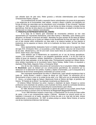 que utilizaba tipos de palo seco, filetes gruesos y retículas sistematizadas para conseguir
composiciones limpias y lógicas.
         Las consideraciones de estilo y expresión fueron subordinadas a la pureza de la geometría
y las exigencias de la funcionalidad, este método condujo a Bayer a diseñar una tipografía con
formas de letras tan esenciales que se entendieran como universales. El tipo Universal diseñado
por Bayer en 1925, representa una reducción de las formas de letras romanas a simples formas
geométricas. Este tipo de letra abarcó a la industria y a la tecnología y se adaptó a las técnicas de
reproducción en masa y métodos racionalizados.
11. PRINCIPALES REPRESENTANTES DEL DISEÑO
         A lo largo de la historia gran diversidad de movimientos artísticos se han visto
representados por importantes diseñadores, entre ellos Aubrey V. Beardsley, quien destaca como
dibujante y es llamado “el discípulo del diablo”. Beardsley fue gran opositor de las ideas de William
Morris y se caracterizó por su gusto por reflejar el arte decadentista de fines del siglo XIX, influido
por el arte oriental utilizó ornamentos con este estilo y se observa también en sus diseños el
predominio de los espacios en blanco, brilló en la ilustración de libros como “Salomé” de Oscar
Wilde (1894).
         Otros representantes destacados fueron el notable arquitecto ingles de la segunda mitad
del siglo XVII, Christopher Wren y el acuarelista y pintor Walter Crane, precursor del renacimiento
de las artes (Modernismo) y del Art and Craft. Crane ilustró libros de cuentos infantiles como El
Grimm, Robin Hood y Don Quijote.
         Cabe destacar que el Modernismo se caracterizó por el uso de formas geométricas,
simples y sin ornamentos, aunadas a una tipografía igualmente sencilla. Y el Art and Craft se
refiere al grupo de artesanos, artistas, diseñadores y arquitectos que se propusieron levantar el
estado de las artes aplicadas, al de las bellas artes. Principalmente inspirado por William Morris,
otros artistas importantes en el movimiento fueron Henry Holiday, Walter Crane, el arquitecto y
diseñador Philip Webb, Alejandro Fisher y Christopher Whall.
         Uno de los más notables precursores del racionalismo fue el arquitecto británico Charles
R. Mackintosh, quien se destacó por sus construcciones geométricas. Se caracterizó por su
dedicación en la elaboración de carteles, muebles y objetos ornamentales, y por la búsqueda de la
estilización de las formas rectangulares combinadas con suaves curvas.
         Otro importante representante fue Arthur H. Mackmurdo, quien estudió arquitectura bajo la
tutela de James Brooks y asistió a clases de dibujo por John Ruskin. Su admiración por el
Renacimiento lo llevó a creer en la unidad de las artes, y en 1882 junto con su estudiante Herbert
P. Horne, y el artista Image de Selwyn, Mackmurdo fundó el Gremio del Siglo, el periódico del
Gremio: “El Caballo de la Afición”, fue diseñado inicialmente por Mackmurdo.
    El británico William Nicholson fue pintor, impresor y diseñador de teatro. Empezó su carrera
profesional como diseñador de carteles y como ilustrador de libros, donde los contrastes llamativos
de negro y blanco de su técnica del woodcutting fue acostumbrado a gran efecto.
         En 1894, Nicholson empezó colaborando en planes del cartel con sus cuñado James Pryde
y los dos se dieron a conocer como los Hermanos de Beggerstaff (Beggarstaff Brothers).
          Ya en 1890 Nicholson empezó a hacer bojs y a experimentar con la suma de tintes sutiles
de verde y ocre a sus composiciones negras y blancas. Nicholson se conoció pronto por su
habilidad e innovación en el medio, elevando la forma de arte a un nivel alto de éxito, ambos
estéticamente y comercialmente. En 1897, el artista produjo su retrato: Reina Victoria, el cual es
una de las impresiones británicas más famosas.
 