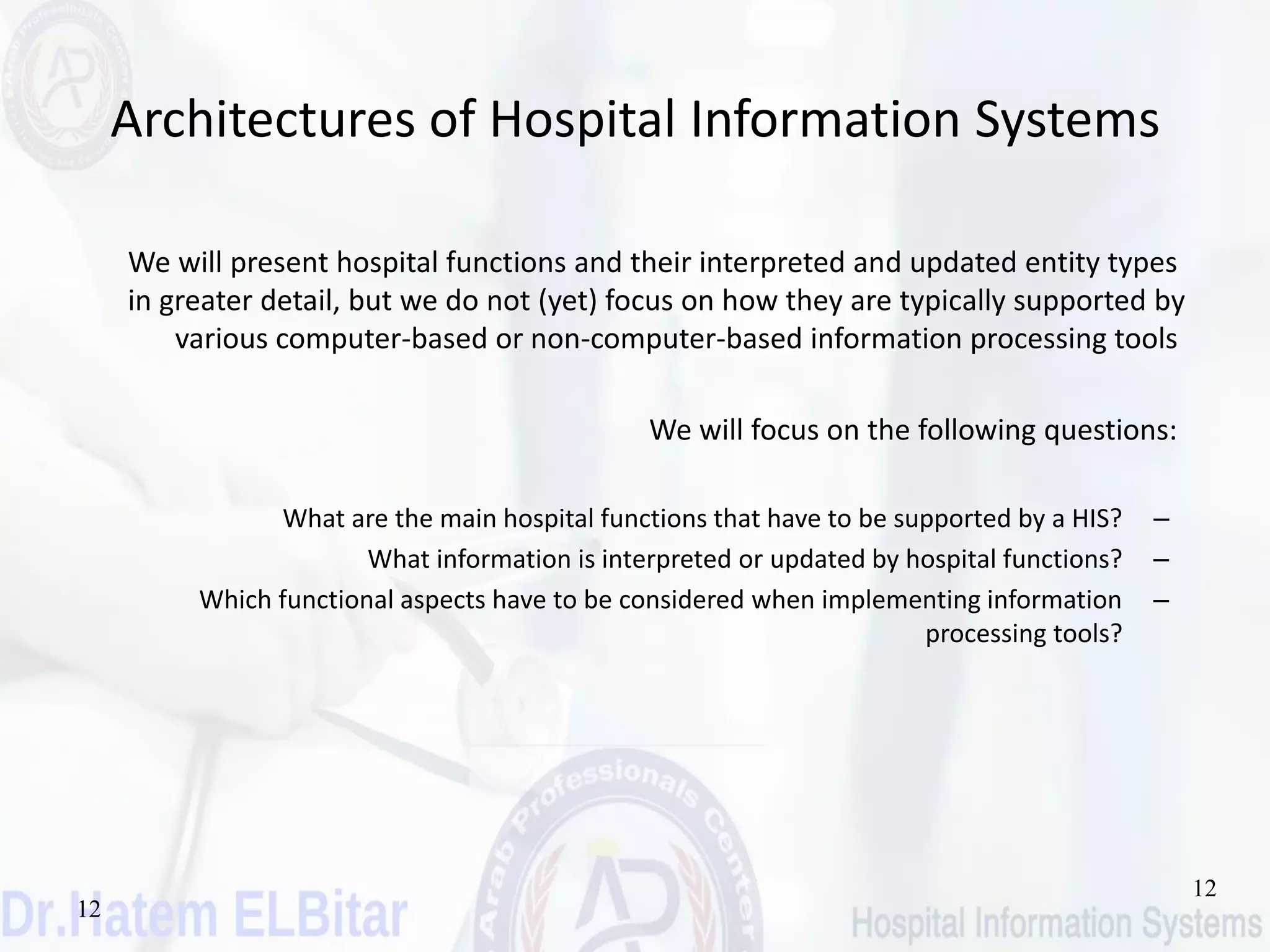 12
12
Architectures of Hospital Information Systems
We will present hospital functions and their interpreted and updated entity types
in greater detail, but we do not (yet) focus on how they are typically supported by
various computer-based or non-computer-based information processing tools
We will focus on the following questions:
–What are the main hospital functions that have to be supported by a HIS?
–What information is interpreted or updated by hospital functions?
–Which functional aspects have to be considered when implementing information
processing tools?
 