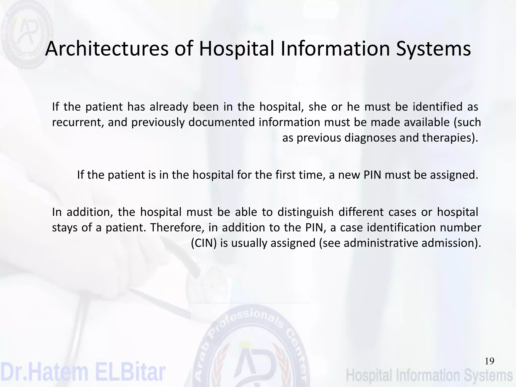 19
Architectures of Hospital Information Systems
If the patient has already been in the hospital, she or he must be identified as
recurrent, and previously documented information must be made available (such
as previous diagnoses and therapies).
If the patient is in the hospital for the first time, a new PIN must be assigned.
In addition, the hospital must be able to distinguish different cases or hospital
stays of a patient. Therefore, in addition to the PIN, a case identification number
(CIN) is usually assigned (see administrative admission).
 