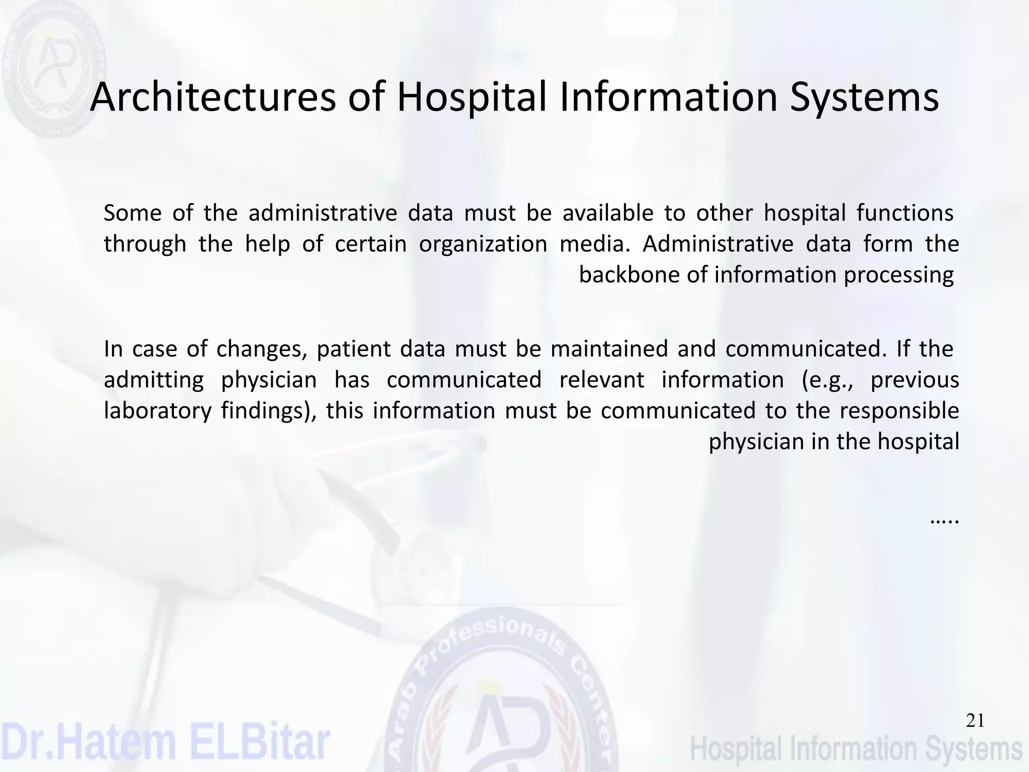 21
Architectures of Hospital Information Systems
Some of the administrative data must be available to other hospital functions
through the help of certain organization media. Administrative data form the
backbone of information processing
In case of changes, patient data must be maintained and communicated. If the
admitting physician has communicated relevant information (e.g., previous
laboratory findings), this information must be communicated to the responsible
physician in the hospital
…..
 