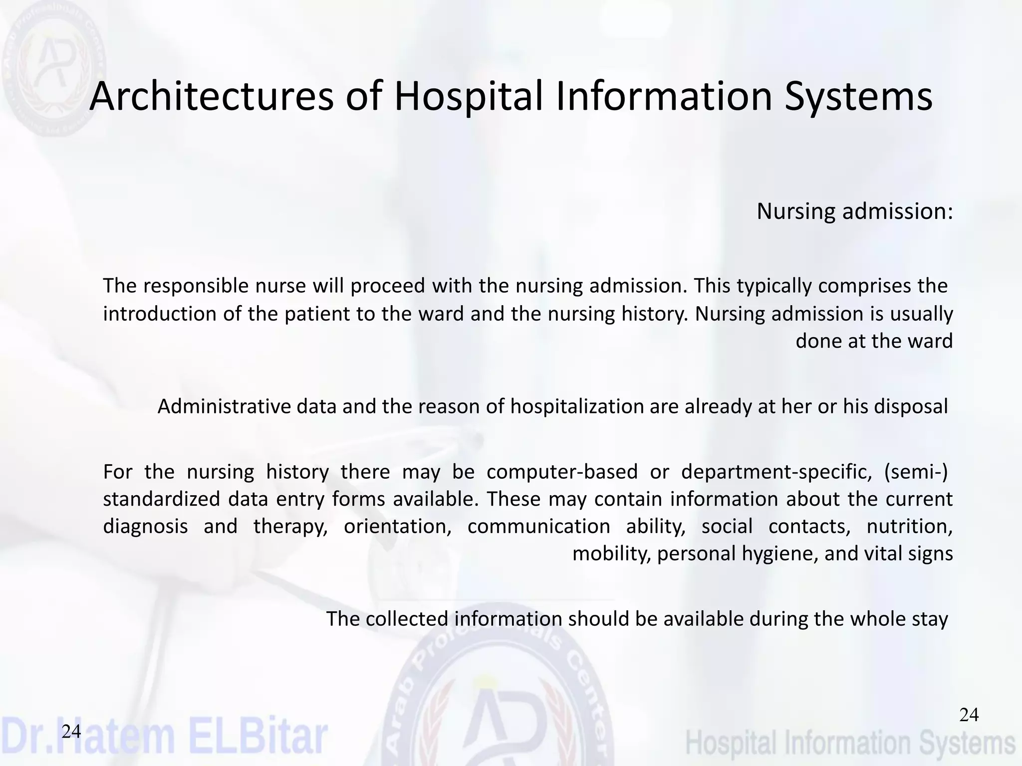 24
24
Architectures of Hospital Information Systems
Nursing admission:
The responsible nurse will proceed with the nursing admission. This typically comprises the
introduction of the patient to the ward and the nursing history. Nursing admission is usually
done at the ward
Administrative data and the reason of hospitalization are already at her or his disposal
For the nursing history there may be computer-based or department-specific, (semi-)
standardized data entry forms available. These may contain information about the current
diagnosis and therapy, orientation, communication ability, social contacts, nutrition,
mobility, personal hygiene, and vital signs
The collected information should be available during the whole stay
 
