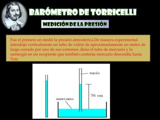 Fue el primero en medir la presión atmosferica.De manera experimental
introdujo verticalmente un tubo de vidrio de aproximadamente un metro de
largo cerrado por uno de sus extremos ,lleno el tubo de mercurio y lo
sumergió en un recipiente que también contenía mercurio descendía hasta
7cm.
 