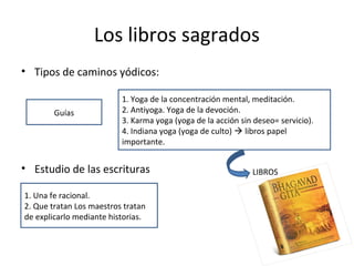 Los libros sagrados
• Tipos de caminos yódicos:
• Estudio de las escrituras
Guías
1. Yoga de la concentración mental, meditación.
2. Antiyoga. Yoga de la devoción.
3. Karma yoga (yoga de la acción sin deseo= servicio).
4. Indiana yoga (yoga de culto)  libros papel
importante.
LIBROS
1. Una fe racional.
2. Que tratan Los maestros tratan
de explicarlo mediante historias.
 