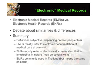 “Electronic” Medical Records

• Electronic Medical Records (EMRs) vs.
  Electronic Health Records (EHRs)

• Debate about similarities & differences
• Summary
  – Definitions subjective, depending on how people think
  – EMRs mostly refer to electronic documentation of
    medical care at one visit
  – EHRs mostly refer to electronic documentation that is
    longitudinal in nature (may be several visits)
  – EMRs commonly used in Thailand (but means the same
    as EHRs)
 