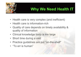 Why We Need Health IT

• Health care is very complex (and inefficient)
• Health care is information-rich
• Quality of care depends on timely availability &
  quality of information
• Clinical knowledge body is too large
• Short time during a visit
• Practice guidelines are put “on-the-shelf”
• “To err is human”
 