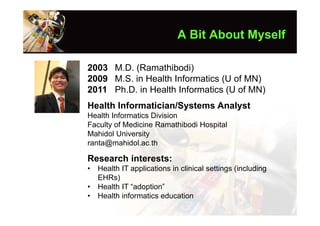 A Bit About Myself

2003 M.D. (Ramathibodi)
2009 M.S. in Health Informatics (U of MN)
2011 Ph.D. in Health Informatics (U of MN)
Health Informatician/Systems Analyst
Health Informatics Division
Faculty of Medicine Ramathibodi Hospital
Mahidol University
ranta@mahidol.ac.th

Research interests:
•   Health IT applications in clinical settings (including
    EHRs)
•   Health IT “adoption”
•   Health informatics education
 