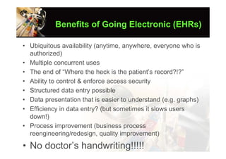 Benefits of Going Electronic (EHRs)

• Ubiquitous availability (anytime, anywhere, everyone who is
  authorized)
• Multiple concurrent uses
• The end of “Where the heck is the patient’s record?!?”
• Ability to control & enforce access security
• Structured data entry possible
• Data presentation that is easier to understand (e.g. graphs)
• Efficiency in data entry? (but sometimes it slows users
  down!)
• Process improvement (business process
  reengineering/redesign, quality improvement)

• No doctor’s handwriting!!!!!
 
