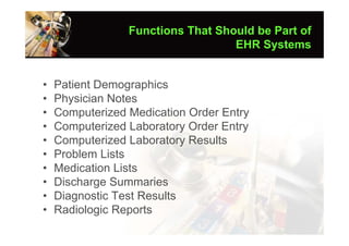 Functions That Should be Part of
                                   EHR Systems


•   Patient Demographics
•   Physician Notes
•   Computerized Medication Order Entry
•   Computerized Laboratory Order Entry
•   Computerized Laboratory Results
•   Problem Lists
•   Medication Lists
•   Discharge Summaries
•   Diagnostic Test Results
•   Radiologic Reports
 