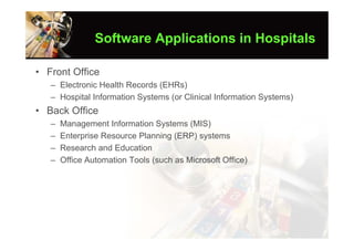 Software Applications in Hospitals

• Front Office
   – Electronic Health Records (EHRs)
   – Hospital Information Systems (or Clinical Information Systems)
• Back Office
   –   Management Information Systems (MIS)
   –   Enterprise Resource Planning (ERP) systems
   –   Research and Education
   –   Office Automation Tools (such as Microsoft Office)
 
