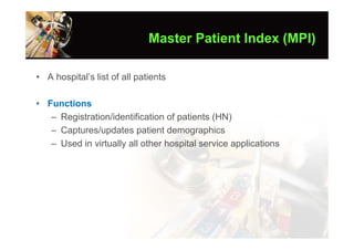 Master Patient Index (MPI)

• A hospital’s list of all patients

• Functions
   – Registration/identification of patients (HN)
   – Captures/updates patient demographics
   – Used in virtually all other hospital service applications
 