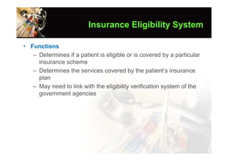 Insurance Eligibility System

• Functions
   – Determines if a patient is eligible or is covered by a particular
     insurance scheme
   – Determines the services covered by the patient’s insurance
     plan
   – May need to link with the eligibility verification system of the
     government agencies
 