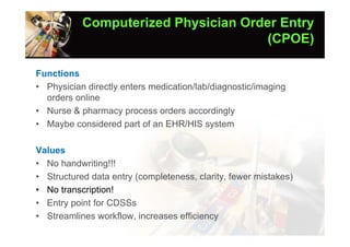 Computerized Physician Order Entry
                                      (CPOE)

Functions
• Physician directly enters medication/lab/diagnostic/imaging
  orders online
• Nurse & pharmacy process orders accordingly
• Maybe considered part of an EHR/HIS system

Values
• No handwriting!!!
• Structured data entry (completeness, clarity, fewer mistakes)
• No transcription!
• Entry point for CDSSs
• Streamlines workflow, increases efficiency
 