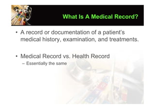 What Is A Medical Record?

• A record or documentation of a patient’s
  medical history, examination, and treatments.

• Medical Record vs. Health Record
  – Essentially the same
 