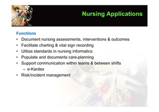Nursing Applications


Functions
• Document nursing assessments, interventions & outcomes
• Facilitate charting & vital sign recording
• Utilize standards in nursing informatics
• Populate and documents care-planning
• Support communication within teams & between shifts
   – e-Kardex
• Risk/incident management
 