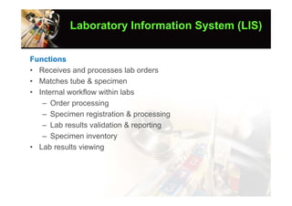 Laboratory Information System (LIS)

Functions
• Receives and processes lab orders
• Matches tube & specimen
• Internal workflow within labs
   – Order processing
   – Specimen registration & processing
   – Lab results validation & reporting
   – Specimen inventory
• Lab results viewing
 