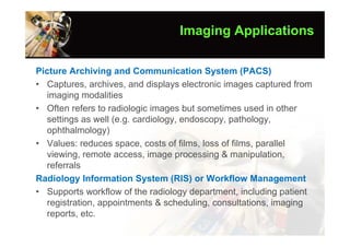 Imaging Applications

Picture Archiving and Communication System (PACS)
• Captures, archives, and displays electronic images captured from
  imaging modalities
• Often refers to radiologic images but sometimes used in other
  settings as well (e.g. cardiology, endoscopy, pathology,
  ophthalmology)
• Values: reduces space, costs of films, loss of films, parallel
  viewing, remote access, image processing & manipulation,
  referrals
Radiology Information System (RIS) or Workflow Management
• Supports workflow of the radiology department, including patient
  registration, appointments & scheduling, consultations, imaging
  reports, etc.
 