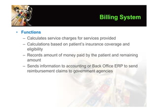 Billing System

• Functions
   – Calculates service charges for services provided
   – Calculations based on patient’s insurance coverage and
     eligibility
   – Records amount of money paid by the patient and remaining
     amount
   – Sends information to accounting or Back Office ERP to send
     reimbursement claims to government agencies
 