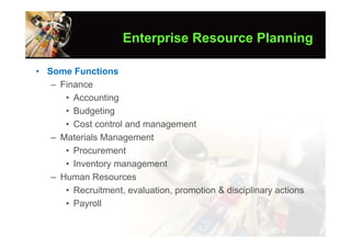 Enterprise Resource Planning

• Some Functions
   – Finance
      • Accounting
      • Budgeting
      • Cost control and management
   – Materials Management
      • Procurement
      • Inventory management
   – Human Resources
      • Recruitment, evaluation, promotion & disciplinary actions
      • Payroll
 