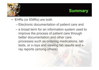 Summary

• EHRs (or EMRs) are both
  – Electronic documentation of patient care and
  – a broad term for an information system used to
    improve the process of patient care through
    better documentation and other care
    processes such as ordering medications, lab
    tests, or x-rays and viewing lab results and x-
    ray reports (among others)
 