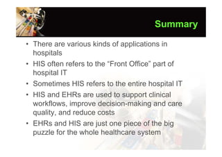 Summary

• There are various kinds of applications in
  hospitals
• HIS often refers to the “Front Office” part of
  hospital IT
• Sometimes HIS refers to the entire hospital IT
• HIS and EHRs are used to support clinical
  workflows, improve decision-making and care
  quality, and reduce costs
• EHRs and HIS are just one piece of the big
  puzzle for the whole healthcare system
 