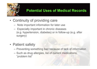 Potential Uses of Medical Records

• Continuity of providing care
  – Note important information for later use
  – Especially important in chronic diseases
    (e.g. hypertension, diabetes) or in follow-up (e.g. after
    surgery)


• Patient safety
  – Preventing something bad because of lack of information
  – Such as drug allergies, list of current medications,
    “problem list”
 