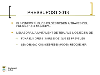 PRESSUPOST 2013
 ELS DINERS PUBLICS ES GESTIONEN A TRAVES DEL
PRESSUPOST MUNICIPAL
 L’ELABORA L’AJUNTAMENT DE TEIA AMB L’OBJECTIU DE
 FIXAR ELS DRETS (INGRESSOS) QUE ES PREVEUEN
 LES OBLIGACIONS (DESPESES) PODEM RECONEIXER
 