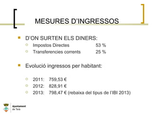 MESURES D’INGRESSOS
 D’ON SURTEN ELS DINERS:
 Impostos Directes 53 %
 Transferencies corrents 25 %
 Evolució ingressos per habitant:
 2011: 759,53 €
 2012: 828,91 €
 2013: 798,47 € (rebaixa del tipus de l’IBI 2013)
 