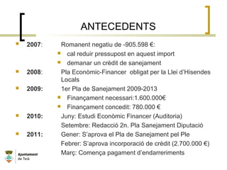ANTECEDENTS
 2007: Romanent negatiu de -905.598 €:
 cal reduir pressupost en aquest import
 demanar un crèdit de sanejament
 2008: Pla Econòmic-Financer obligat per la Llei d’Hisendes
Locals
 2009: 1er Pla de Sanejament 2009-2013
 Finançament necessari:1.600.000€
 Finançament concedit: 780.000 €
 2010: Juny: Estudi Econòmic Financer (Auditoria)
Setembre: Redacció 2n. Pla Sanejament Diputació
 2011: Gener: S’aprova el Pla de Sanejament pel Ple
Febrer: S’aprova incorporació de crèdit (2.700.000 €)
Març: Comença pagament d’endarreriments
 