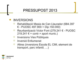 PRESSUPOST 2013
 INVERSIONS
 Rehabilitació Masia de Can Llaurador (684.397
€ - PUOSC 497.900 + Dip.150.000)
 Reurbanització Victor Font (279.241 € - PUOSC
219.241 € + contr.+ aport munic.)
 Inversions Vies Públiques
 Inversió Enllumenat
 Altres (inversions Escola EL CIM, element de
transport, parc infantil, …)
 